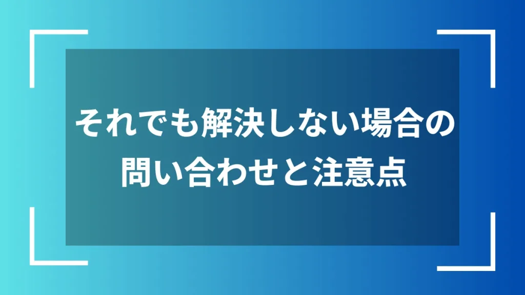 それでも解決しない場合の問い合わせと注意点