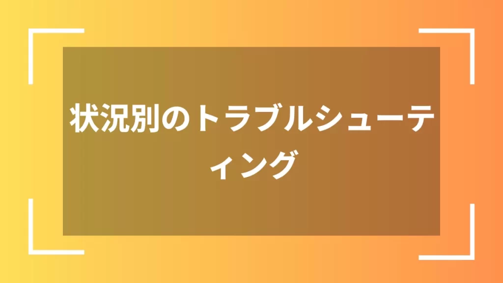 状況別のトラブルシューティング