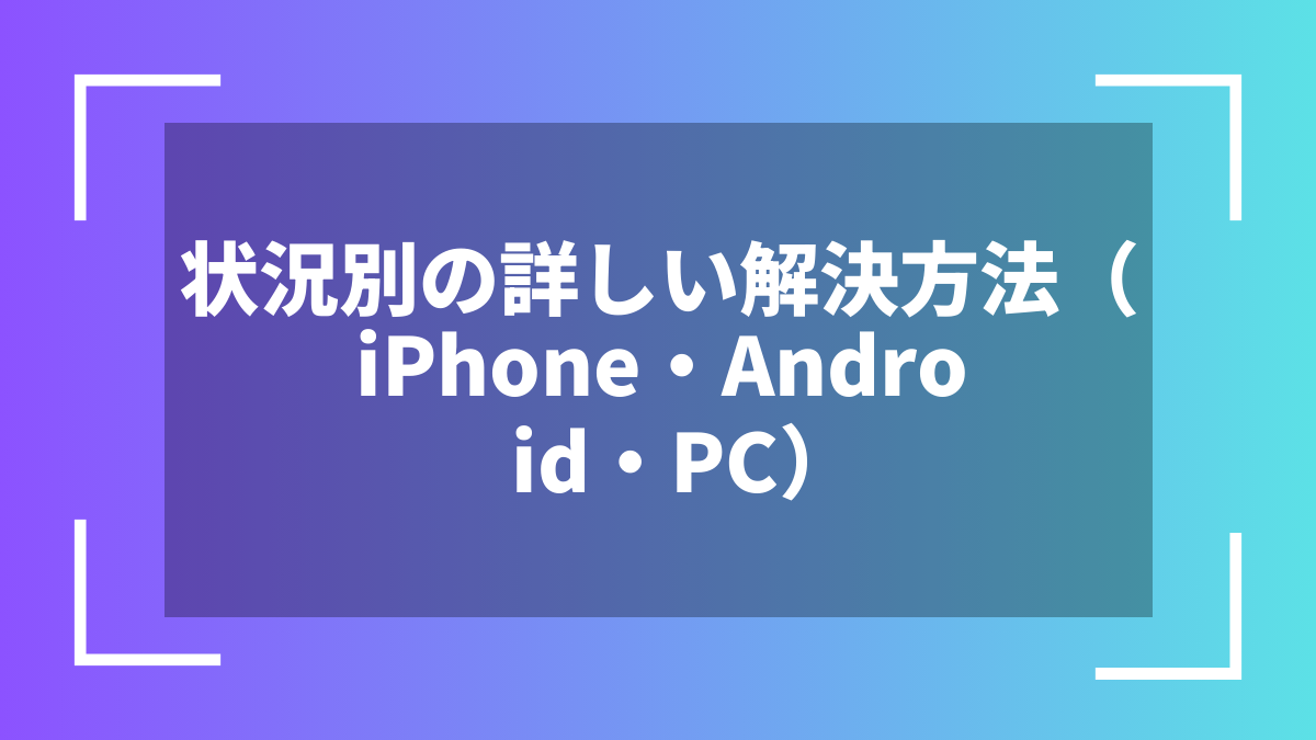 状況別の詳しい解決方法(iPhone・Android・PC)