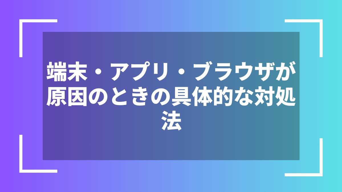 端末・アプリ・ブラウザが原因のときの具体的な対処法