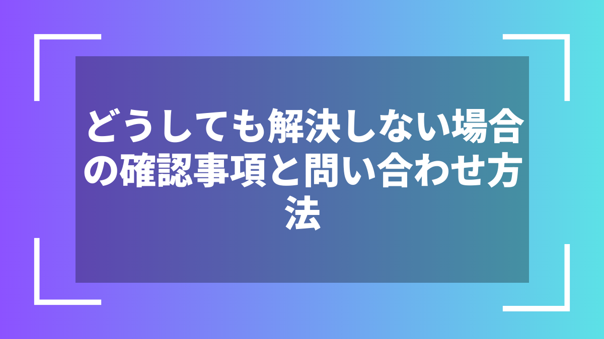 どうしても解決しない場合の確認事項と問い合わせ方法