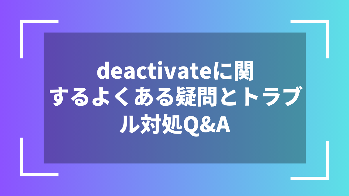 deactivateに関するよくある疑問とトラブル対処Q&A