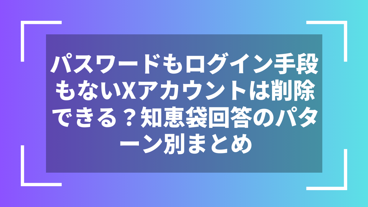 パスワードもログイン手段もないXアカウントは削除できる?知恵袋回答のパターン別まとめ
