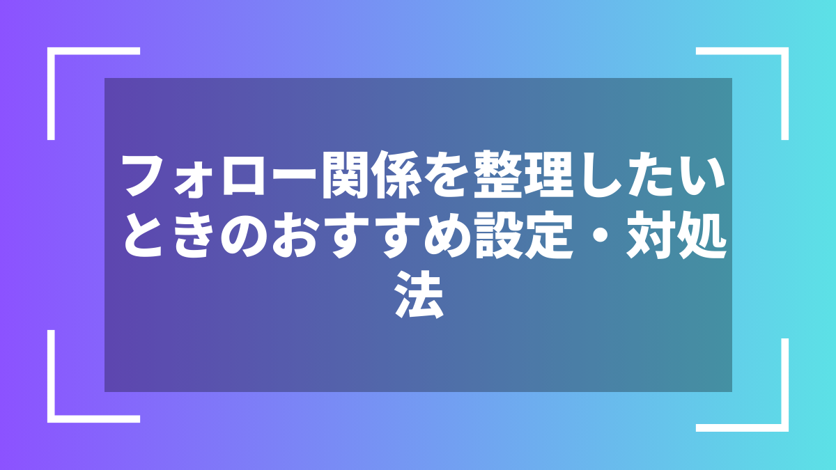 フォロー関係を整理したいときのおすすめ設定・対処法