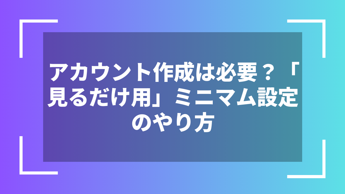 アカウント作成は必要？「見るだけ用」ミニマム設定のやり方