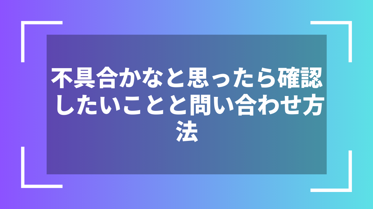 不具合かなと思ったら確認したいことと問い合わせ方法