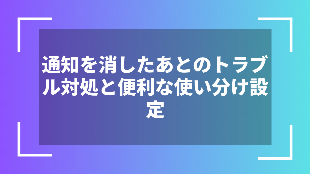 通知を消したあとのトラブル対処と便利な使い分け設定