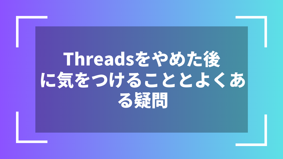 Threadsをやめた後に気をつけることとよくある疑問