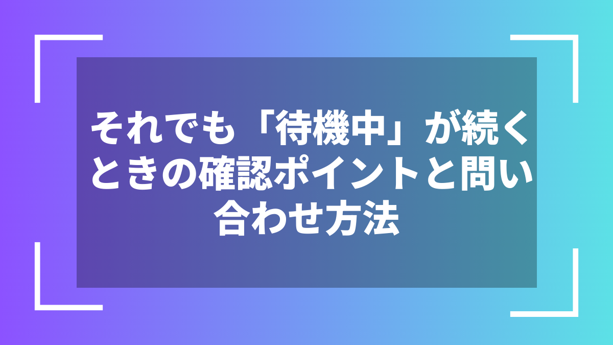 それでも「待機中」が続くときの確認ポイントと問い合わせ方法