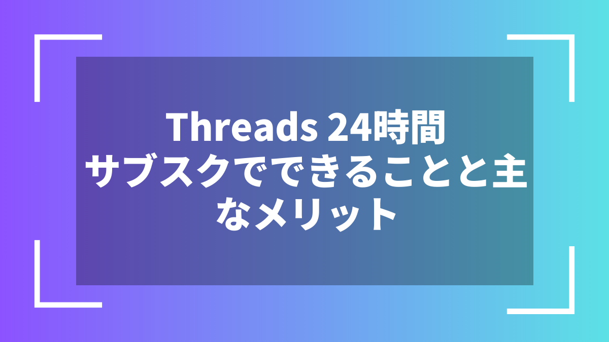 Threads 24時間サブスクでできることと主なメリット