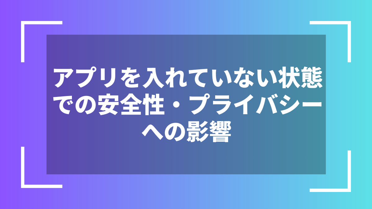 アプリを入れていない状態での安全性・プライバシーへの影響