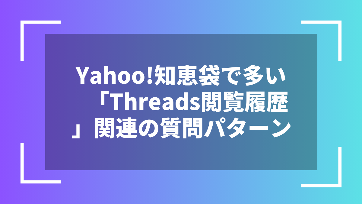 Yahoo!知恵袋で多い「Threads閲覧履歴」関連の質問パターン