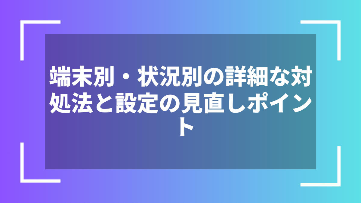 端末別・状況別の詳細な対処法と設定の見直しポイント