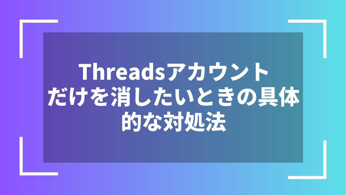 Threadsアカウントだけを消したいときの具体的な対処法
