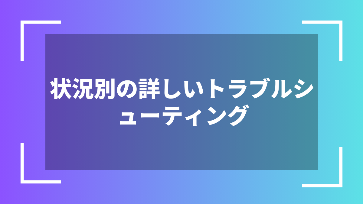 状況別の詳しいトラブルシューティング