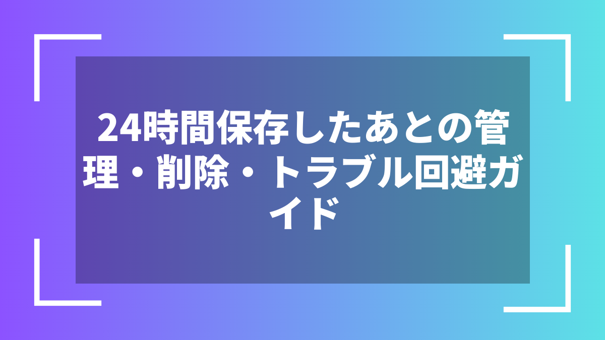 24時間保存したあとの管理・削除・トラブル回避ガイド