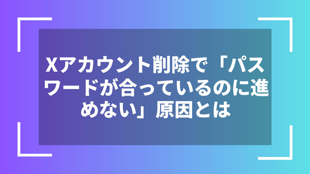 Xアカウント削除で「パスワードが合っているのに進めない」原因とは
