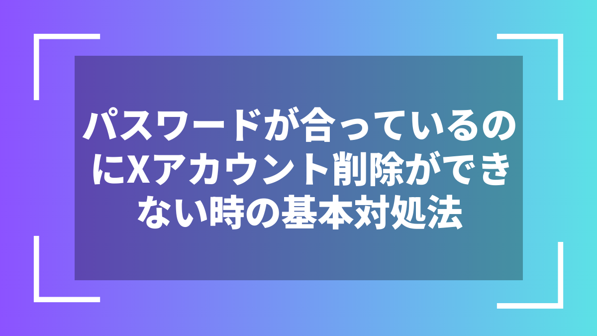 パスワードが合っているのにXアカウント削除ができない時の基本対処法