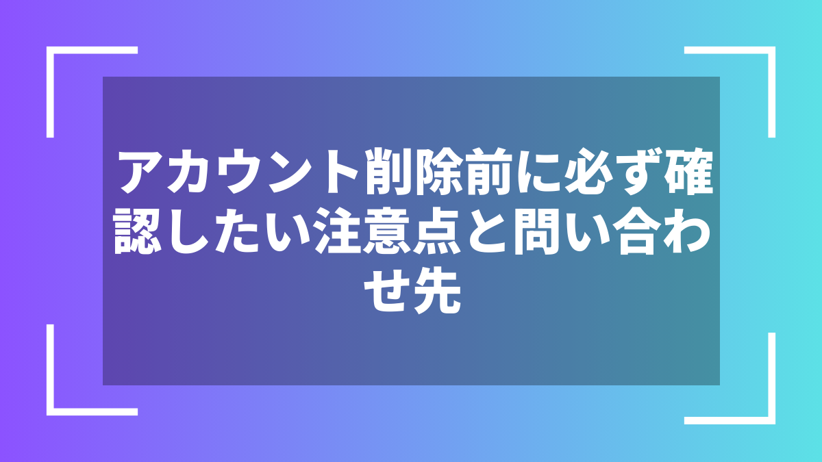 アカウント削除前に必ず確認したい注意点と問い合わせ先