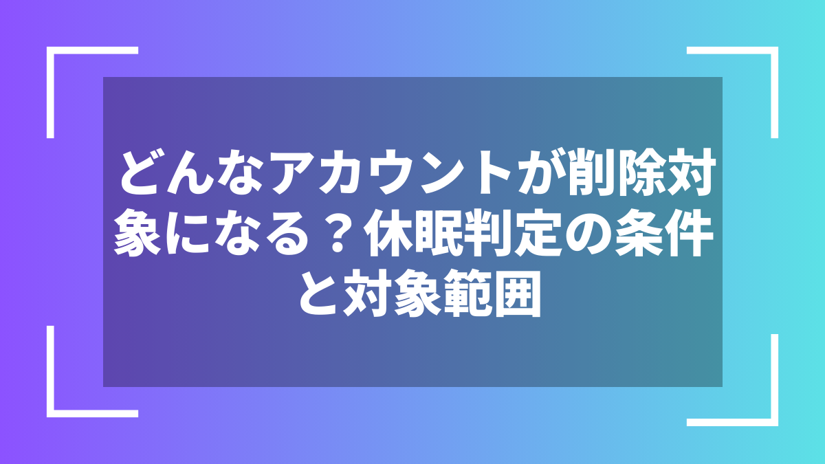 どんなアカウントが削除対象になる?休眠判定の条件と対象範囲