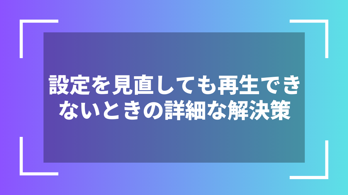 設定を見直しても再生できないときの詳細な解決策